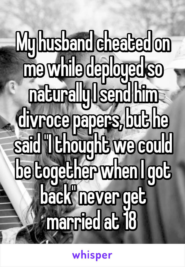 My husband cheated on me while deployed so naturally I send him divroce papers, but he said "I thought we could be together when I got back" never get married at 18 