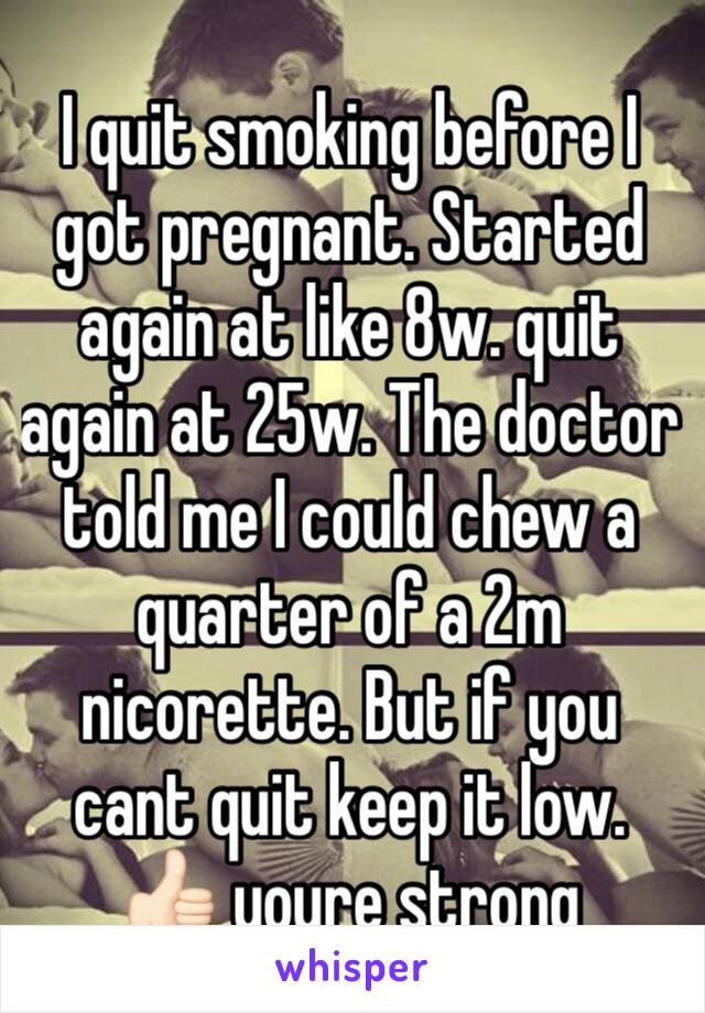 I quit smoking before I got pregnant. Started again at like 8w. quit again at 25w. The doctor told me I could chew a quarter of a 2m nicorette. But if you cant quit keep it low. 
👍🏻 youre strong