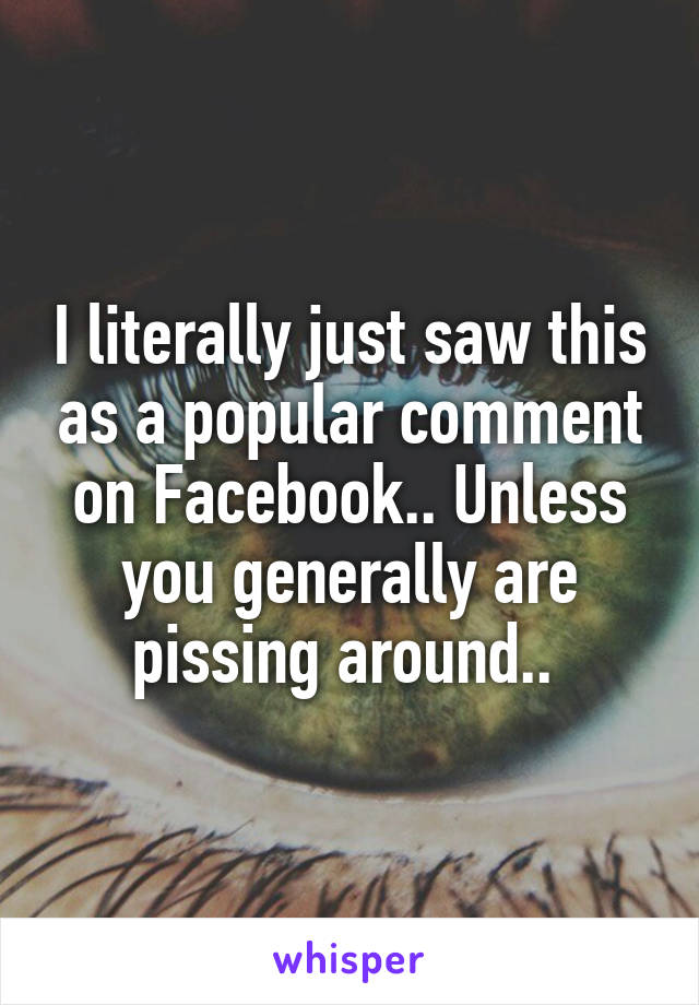 I literally just saw this as a popular comment on Facebook.. Unless you generally are pissing around.. 