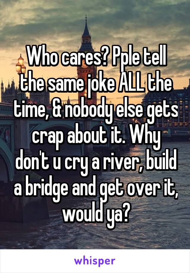 Who cares? Pple tell the same joke ALL the time, & nobody else gets crap about it. Why don't u cry a river, build a bridge and get over it, would ya?