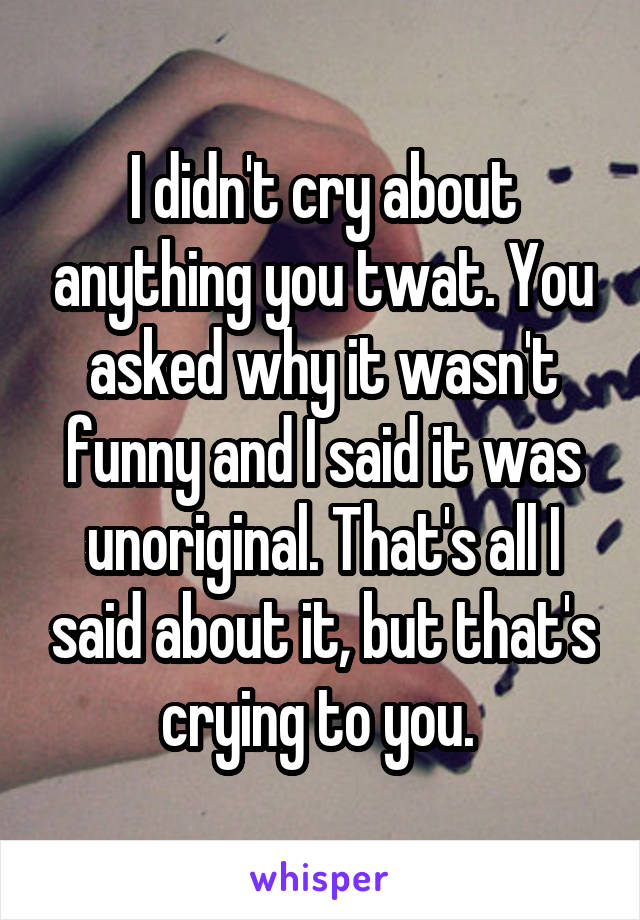 I didn't cry about anything you twat. You asked why it wasn't funny and I said it was unoriginal. That's all I said about it, but that's crying to you. 