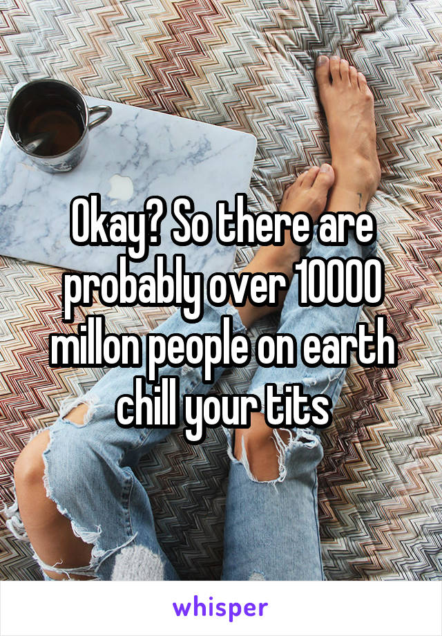 Okay? So there are probably over 10000 millon people on earth chill your tits