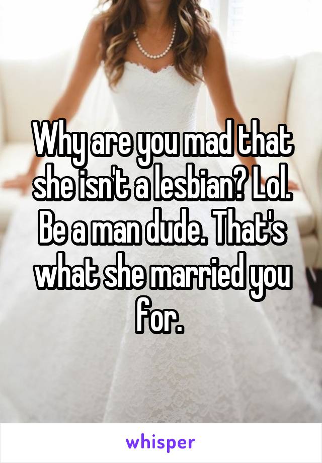 Why are you mad that she isn't a lesbian? Lol. Be a man dude. That's what she married you for. 