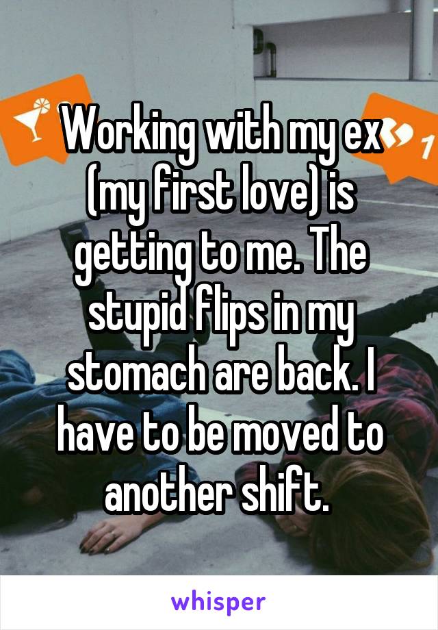 Working with my ex (my first love) is getting to me. The stupid flips in my stomach are back. I have to be moved to another shift. 