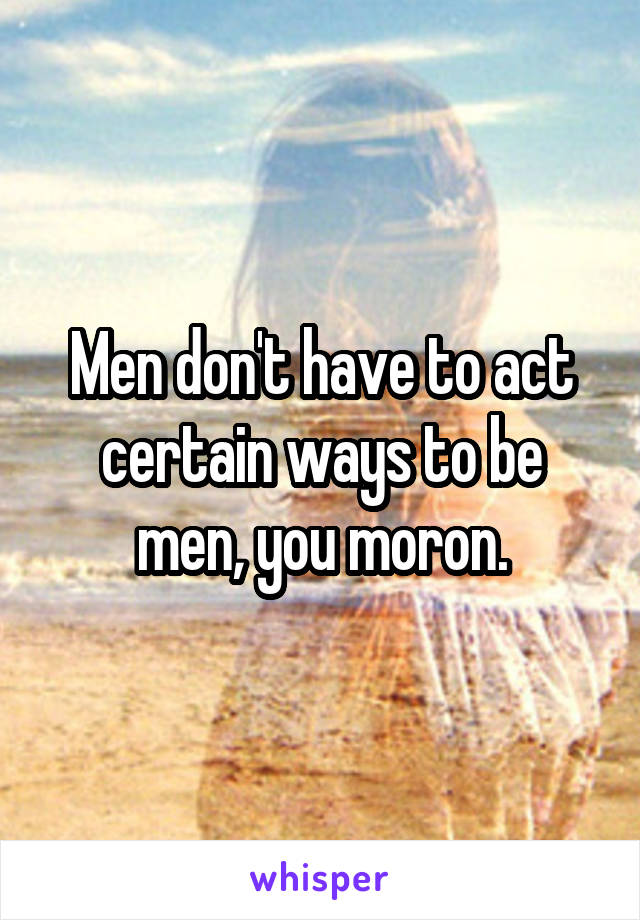 Men don't have to act certain ways to be men, you moron.