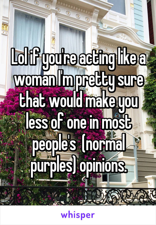 Lol if you're acting like a woman I'm pretty sure that would make you less of one in most people's  (normal purples) opinions.