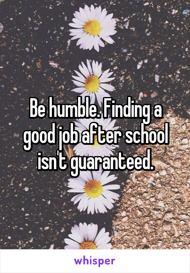 Be humble. Finding a good job after school isn't guaranteed.