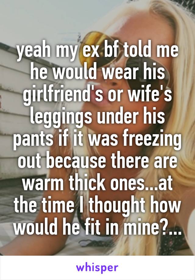 yeah my ex bf told me he would wear his girlfriend's or wife's leggings under his pants if it was freezing out because there are warm thick ones...at the time I thought how would he fit in mine?...