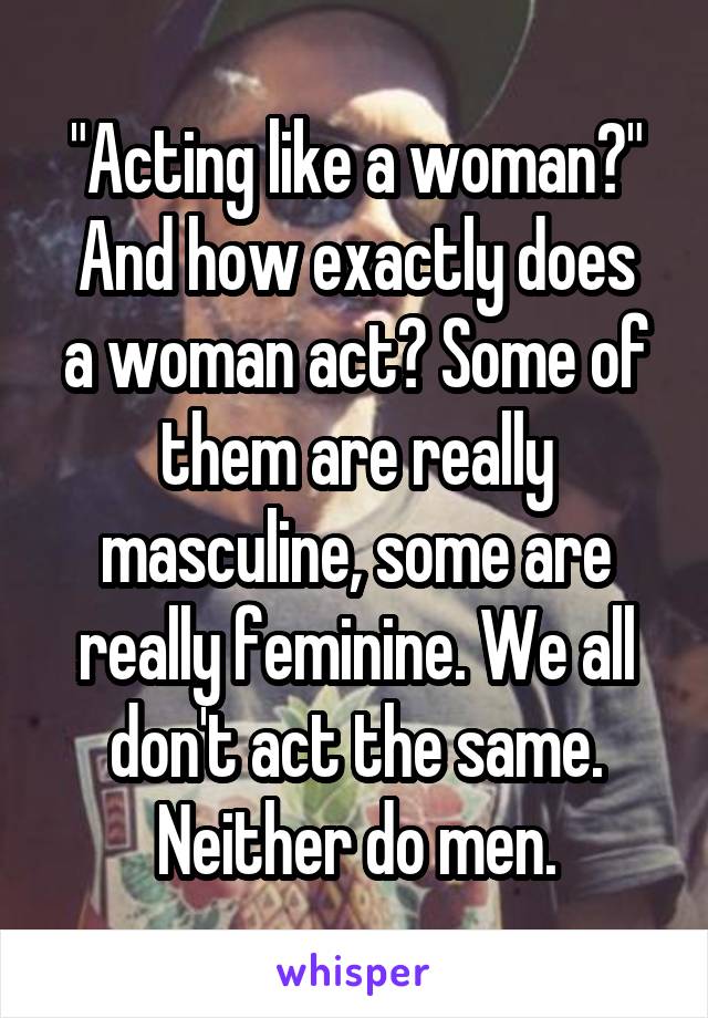 "Acting like a woman?"
And how exactly does a woman act? Some of them are really masculine, some are really feminine. We all don't act the same.
Neither do men.