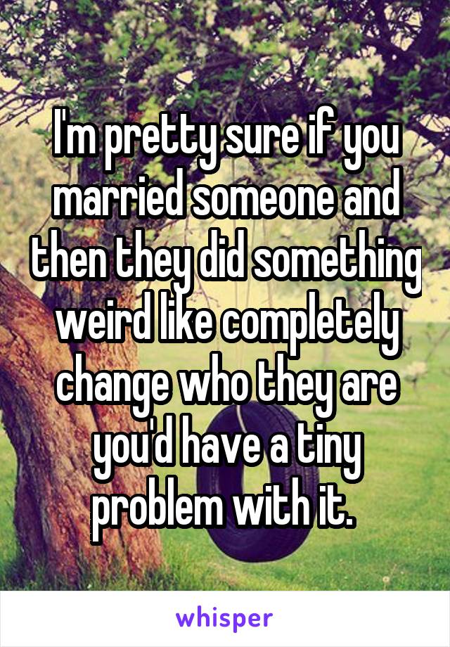 I'm pretty sure if you married someone and then they did something weird like completely change who they are you'd have a tiny problem with it. 