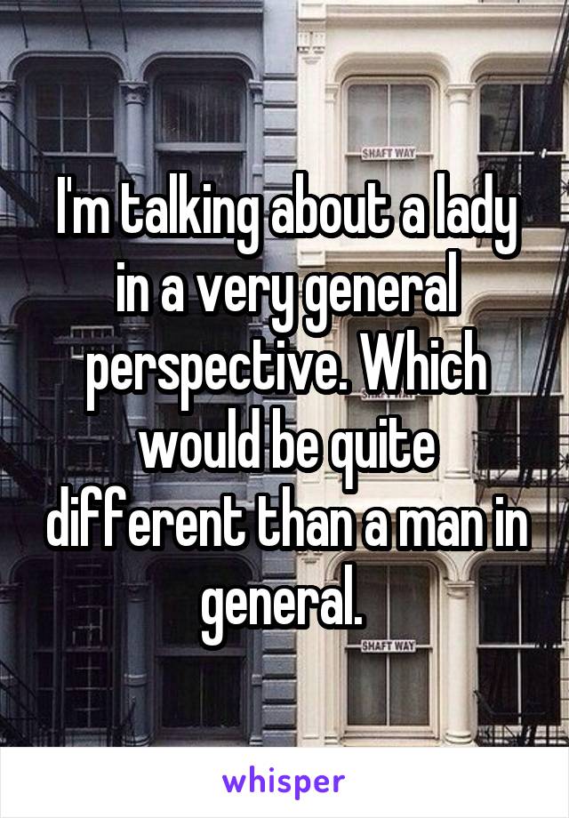 I'm talking about a lady in a very general perspective. Which would be quite different than a man in general. 