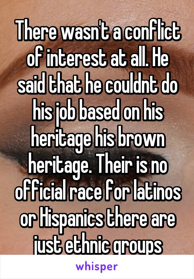 There wasn't a conflict of interest at all. He said that he couldnt do his job based on his heritage his brown heritage. Their is no official race for latinos or Hispanics there are just ethnic groups