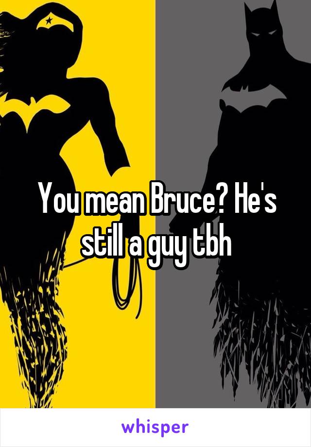 You mean Bruce? He's still a guy tbh