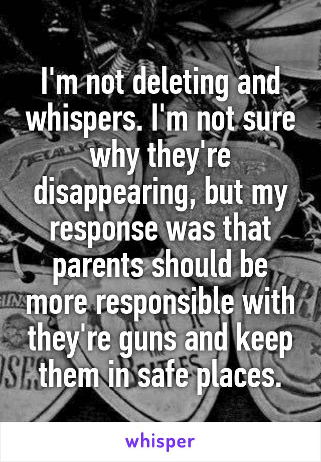 I'm not deleting and whispers. I'm not sure why they're disappearing, but my response was that parents should be more responsible with they're guns and keep them in safe places.