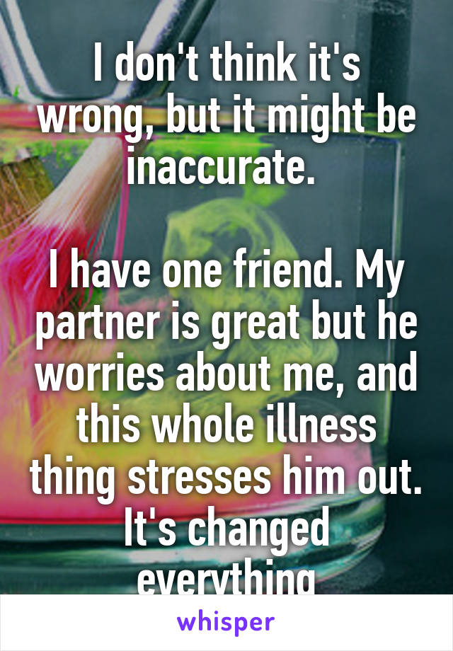 I don't think it's wrong, but it might be inaccurate. 

I have one friend. My partner is great but he worries about me, and this whole illness thing stresses him out. It's changed everything