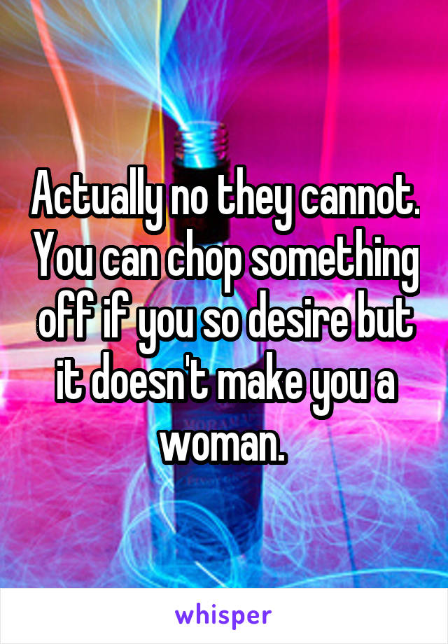 Actually no they cannot. You can chop something off if you so desire but it doesn't make you a woman. 