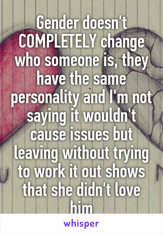 Gender doesn't COMPLETELY change who someone is, they have the same personality and I'm not saying it wouldn't cause issues but leaving without trying to work it out shows that she didn't love him