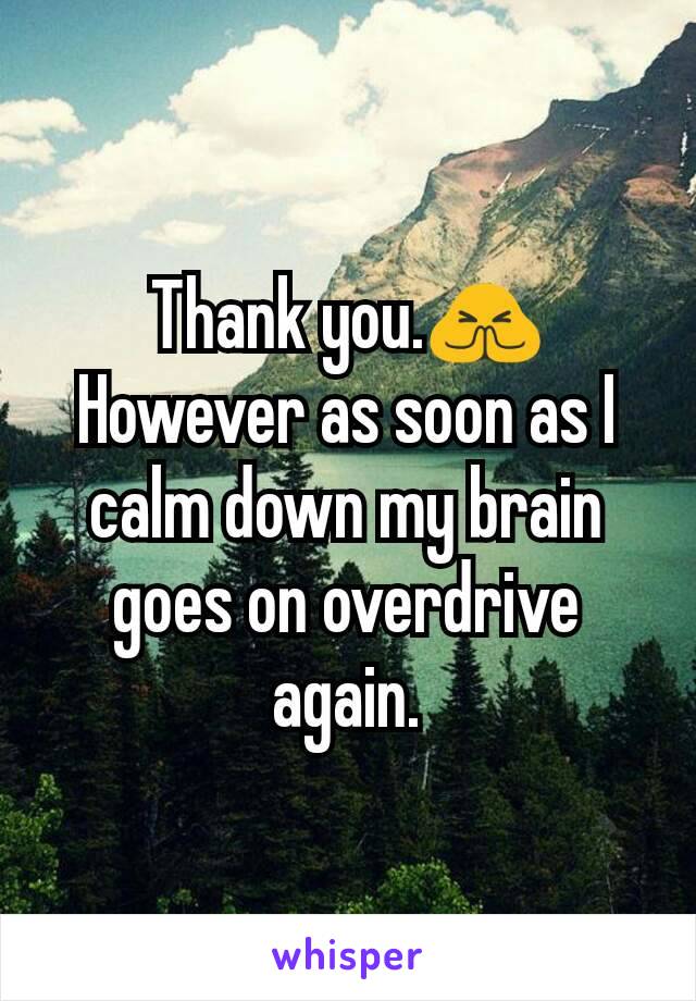 Thank you.🙏
However as soon as I calm down my brain goes on overdrive again.