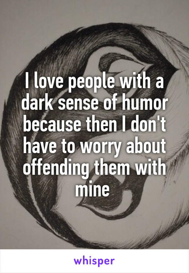 I love people with a dark sense of humor because then I don't have to worry about offending them with mine 