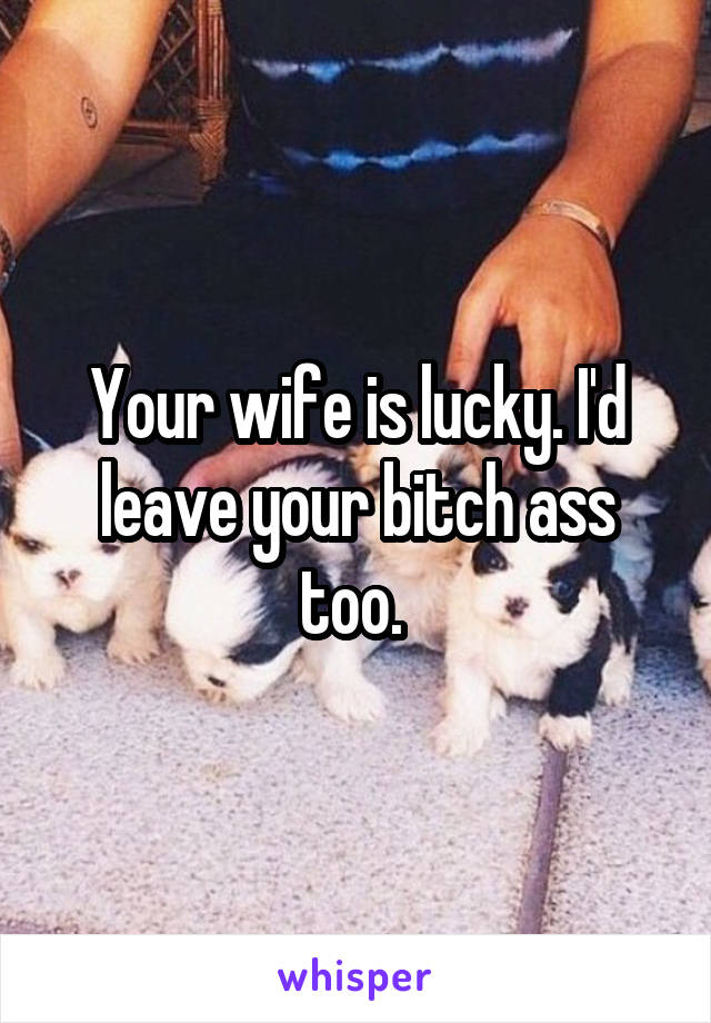 Your wife is lucky. I'd leave your bitch ass too. 