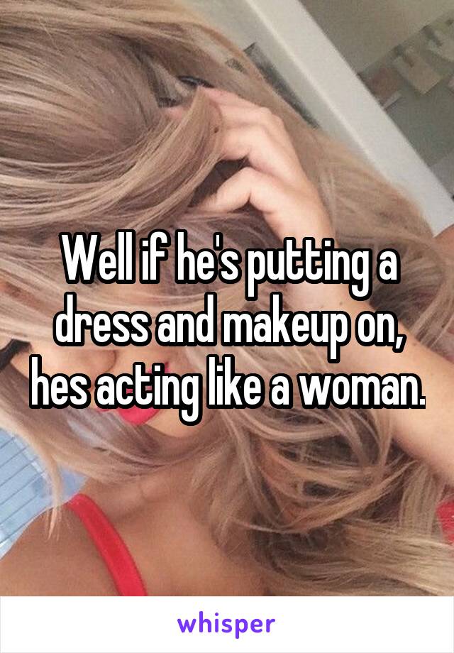 Well if he's putting a dress and makeup on, hes acting like a woman.