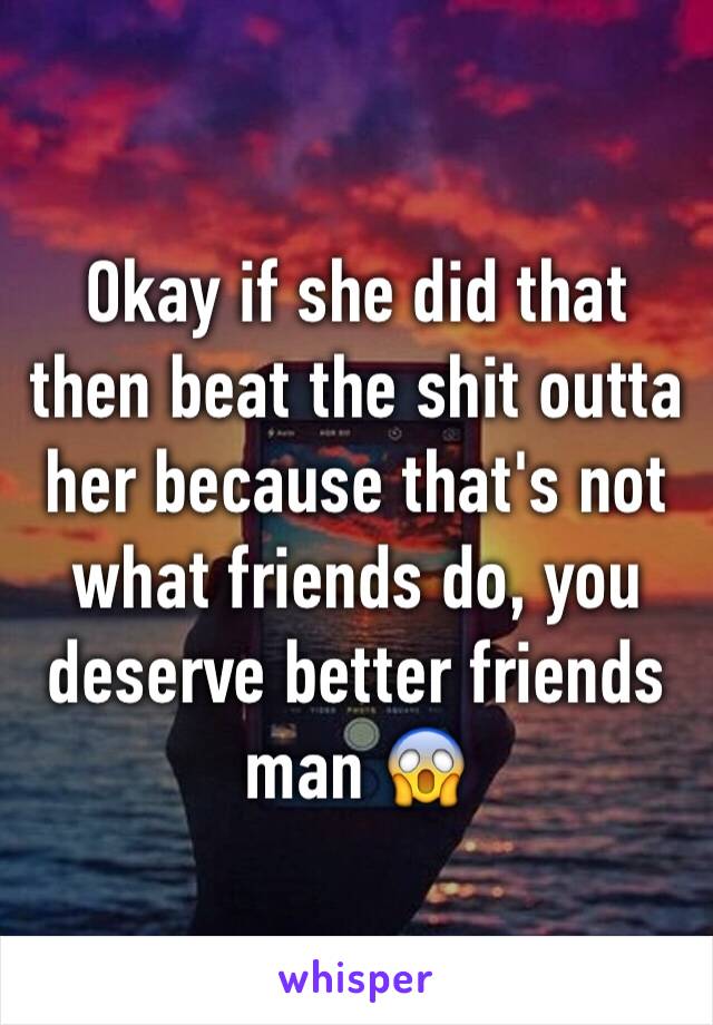 Okay if she did that then beat the shit outta her because that's not what friends do, you deserve better friends man 😱