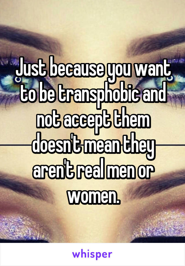 Just because you want to be transphobic and not accept them doesn't mean they aren't real men or women.