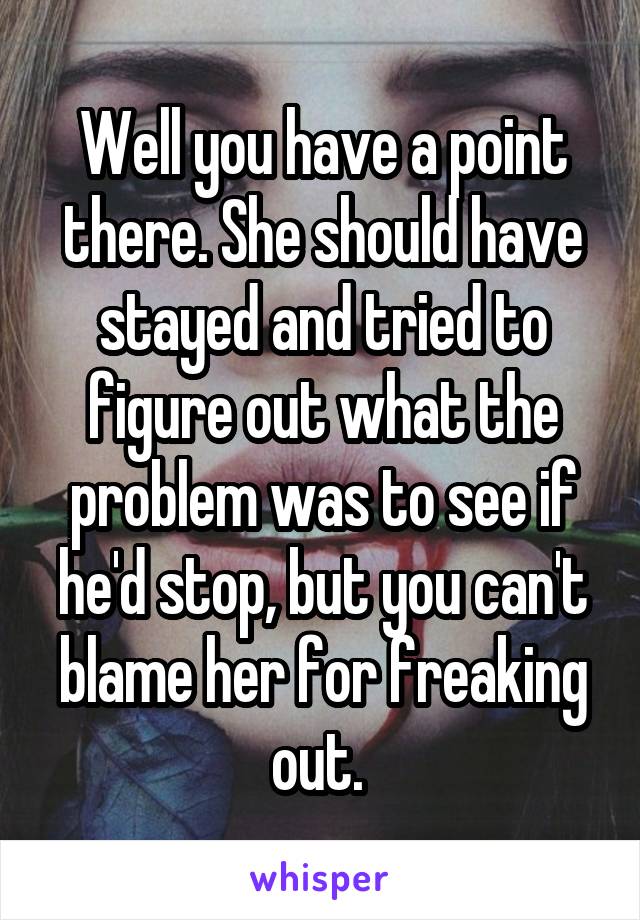 Well you have a point there. She should have stayed and tried to figure out what the problem was to see if he'd stop, but you can't blame her for freaking out. 