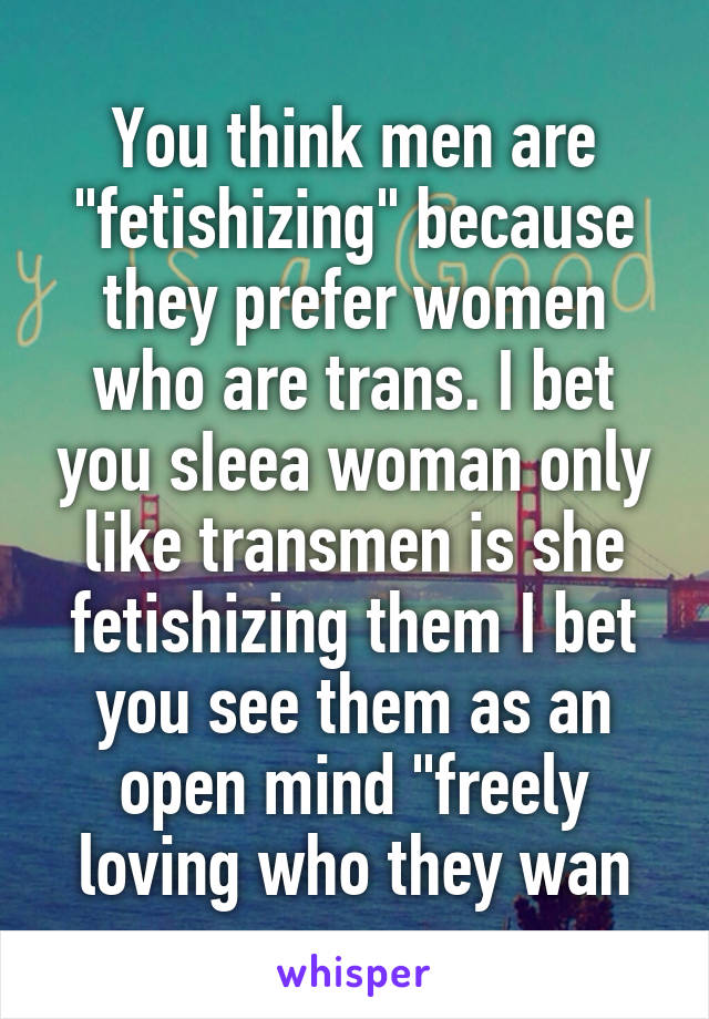 You think men are "fetishizing" because they prefer women who are trans. I bet you sIeea woman only like transmen is she fetishizing them I bet you see them as an open mind "freely loving who they wan