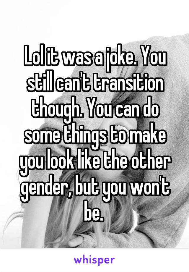 Lol it was a joke. You still can't transition though. You can do some things to make you look like the other gender, but you won't be. 