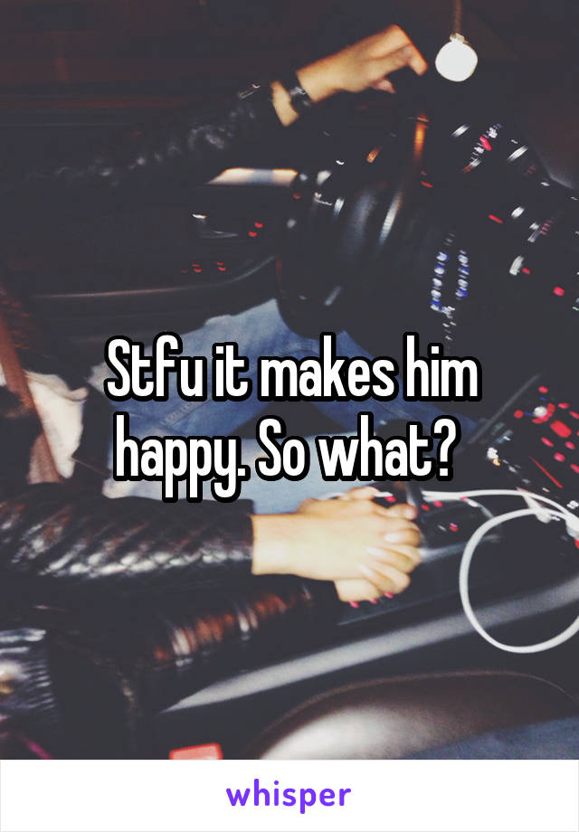 Stfu it makes him happy. So what? 