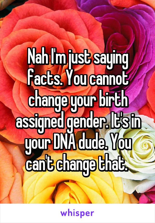 Nah I'm just saying facts. You cannot change your birth assigned gender. It's in your DNA dude. You can't change that. 