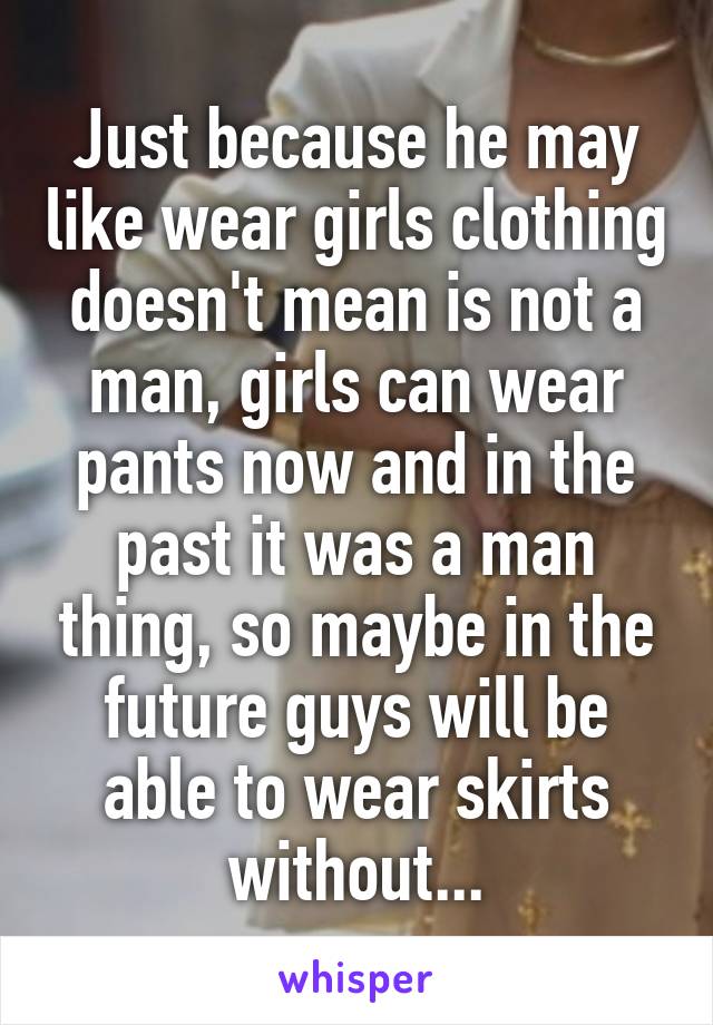 Just because he may like wear girls clothing doesn't mean is not a man, girls can wear pants now and in the past it was a man thing, so maybe in the future guys will be able to wear skirts without...