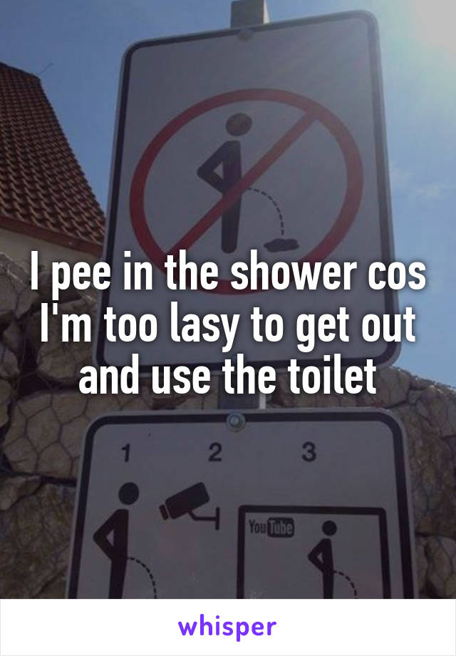 I pee in the shower cos I'm too lasy to get out and use the toilet