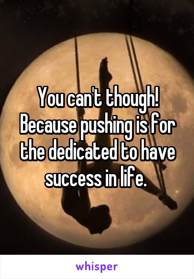 You can't though! Because pushing is for the dedicated to have success in life. 