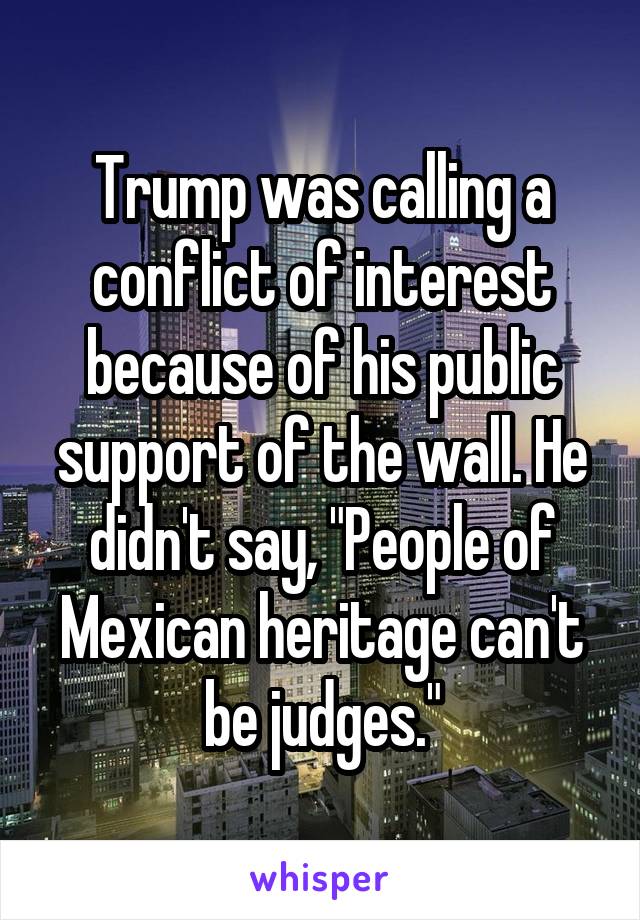 Trump was calling a conflict of interest because of his public support of the wall. He didn't say, "People of Mexican heritage can't be judges."