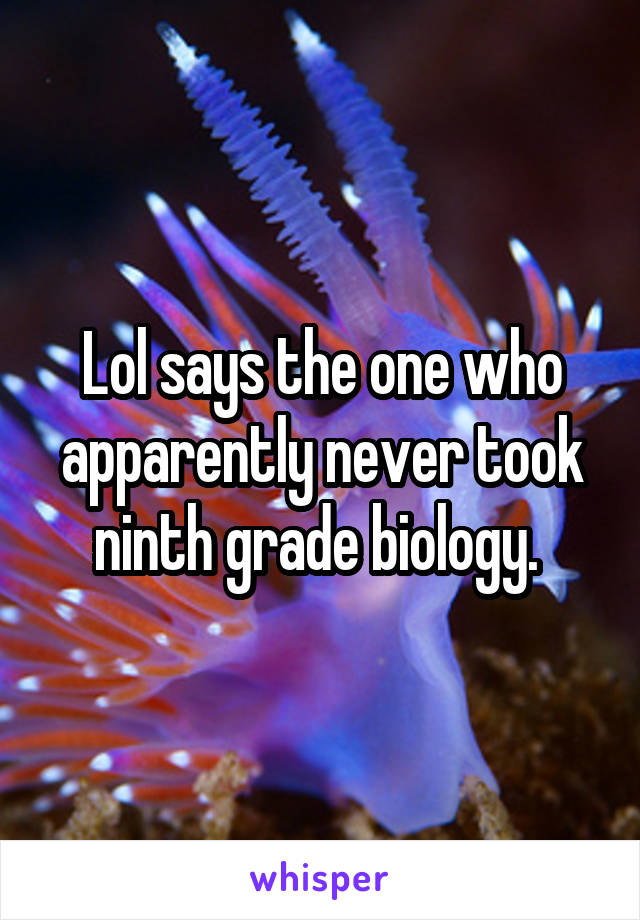 Lol says the one who apparently never took ninth grade biology. 