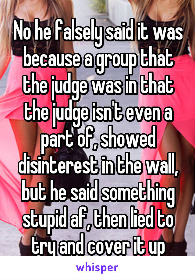 No he falsely said it was because a group that the judge was in that the judge isn't even a part of, showed disinterest in the wall, but he said something stupid af, then lied to try and cover it up