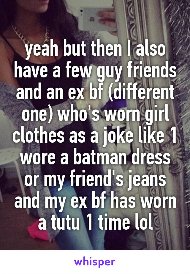 yeah but then I also have a few guy friends and an ex bf (different one) who's worn girl clothes as a joke like 1 wore a batman dress or my friend's jeans and my ex bf has worn a tutu 1 time lol