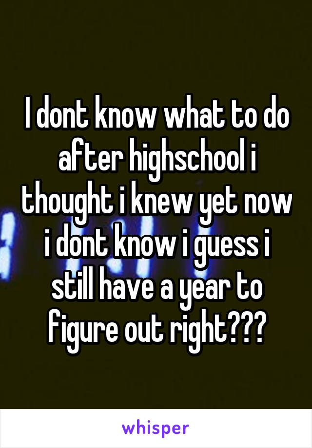 I dont know what to do after highschool i thought i knew yet now i dont know i guess i still have a year to figure out right???