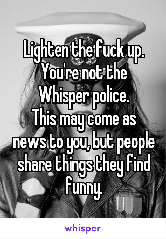 Lighten the fuck up.
You're not the Whisper police.
This may come as news to you, but people share things they find funny.