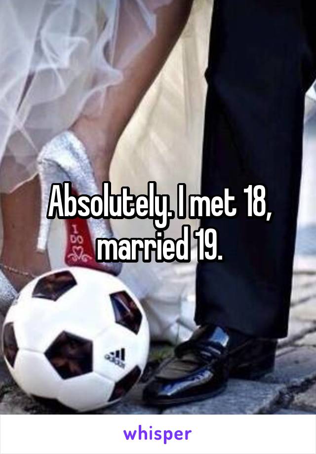 Absolutely. I met 18, married 19.