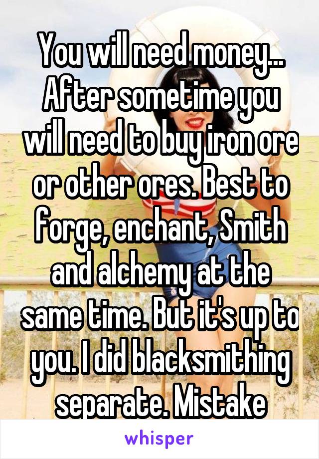 You will need money... After sometime you will need to buy iron ore or other ores. Best to forge, enchant, Smith and alchemy at the same time. But it's up to you. I did blacksmithing separate. Mistake