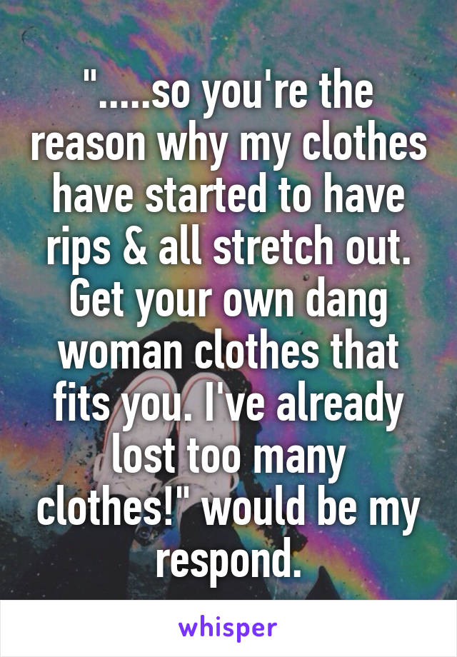 ".....so you're the reason why my clothes have started to have rips & all stretch out. Get your own dang woman clothes that fits you. I've already lost too many clothes!" would be my respond.