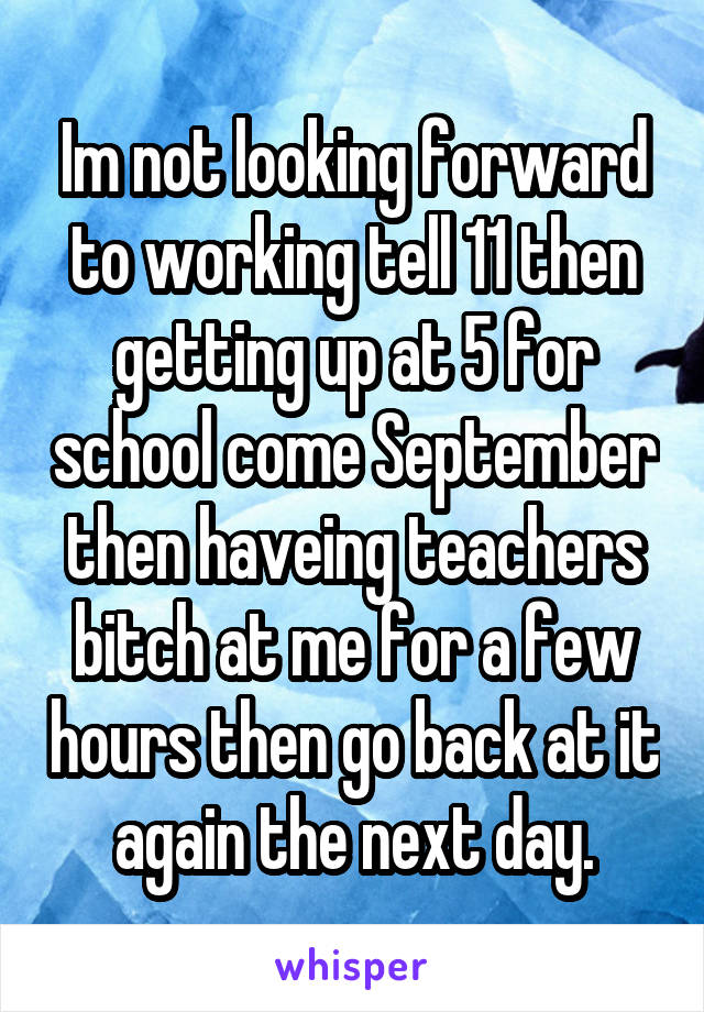 Im not looking forward to working tell 11 then getting up at 5 for school come September then haveing teachers bitch at me for a few hours then go back at it again the next day.