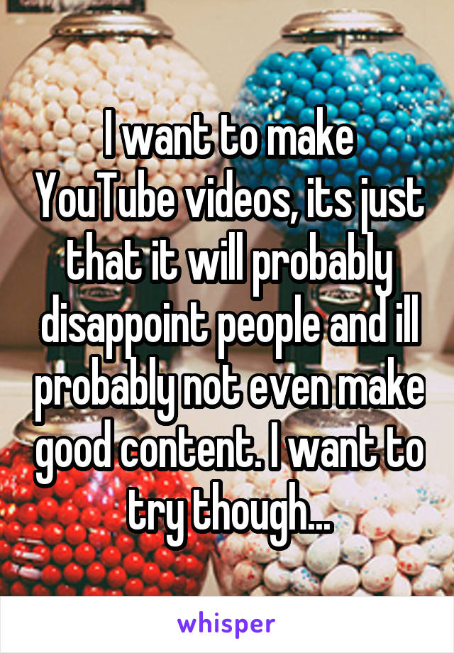 I want to make YouTube videos, its just that it will probably disappoint people and ill probably not even make good content. I want to try though...