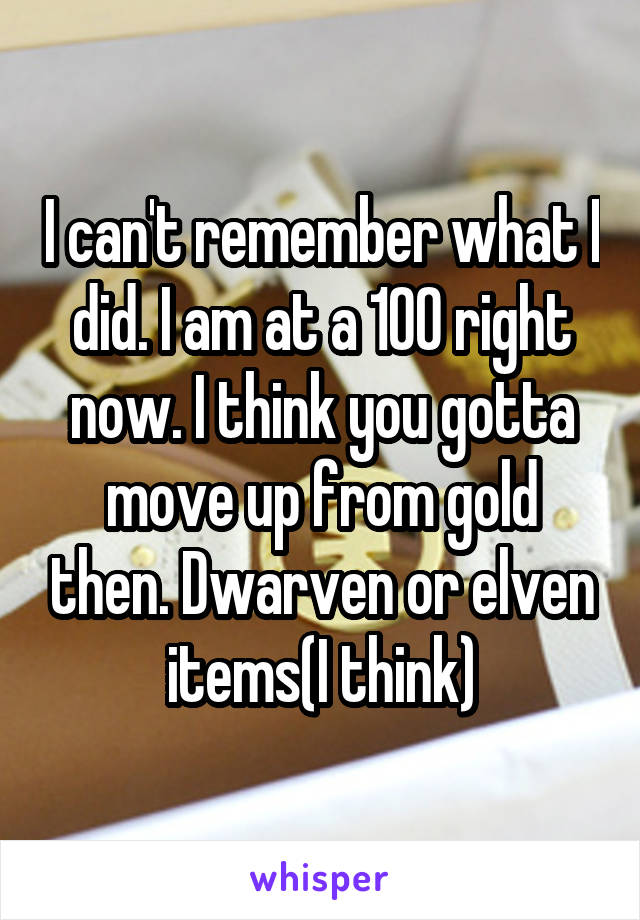 I can't remember what I did. I am at a 100 right now. I think you gotta move up from gold then. Dwarven or elven items(I think)