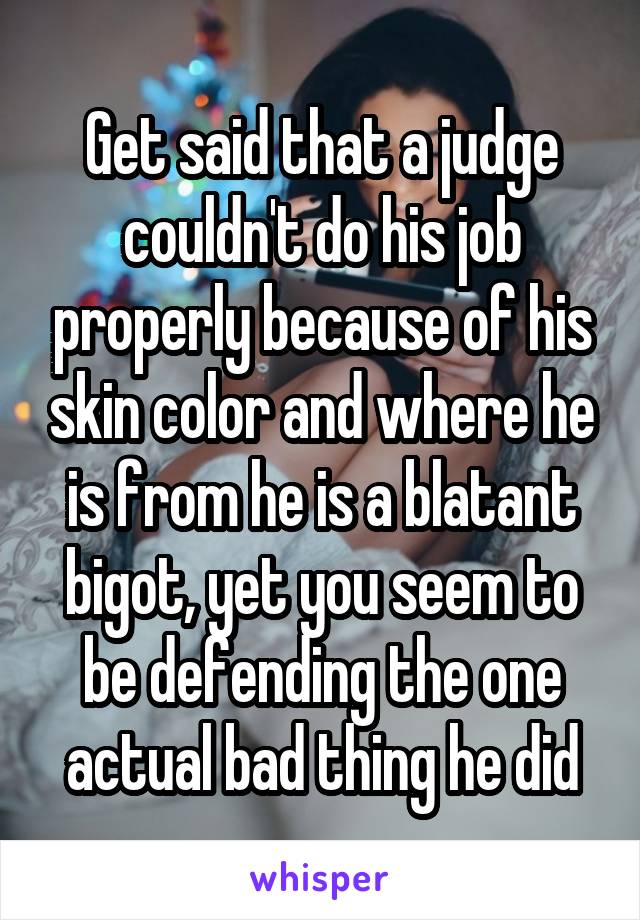 Get said that a judge couldn't do his job properly because of his skin color and where he is from he is a blatant bigot, yet you seem to be defending the one actual bad thing he did