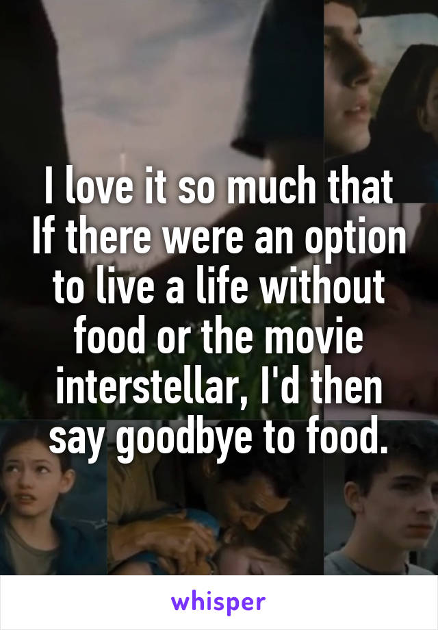 I love it so much that If there were an option to live a life without food or the movie interstellar, I'd then say goodbye to food.