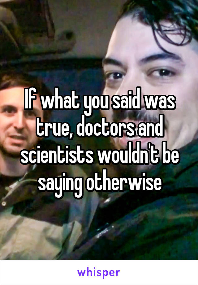 If what you said was true, doctors and scientists wouldn't be saying otherwise